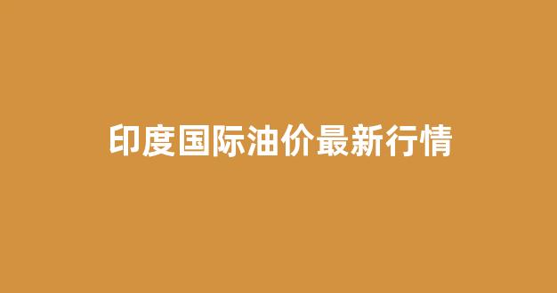 国际油价 印度_印度国际油价最新行情