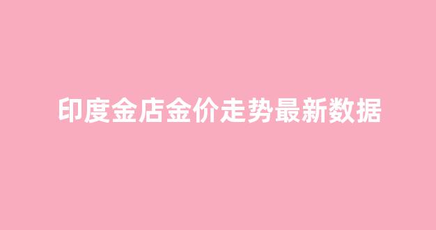 印度金店金价走势最新数据_说说印度金价