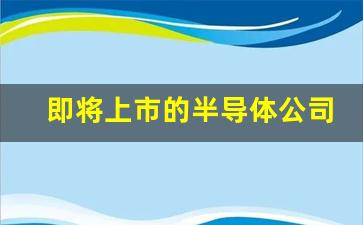 即将上市的半导体公司(准备上市的半导体股票)_https://www.gdbxwh.com_开网店_第1张