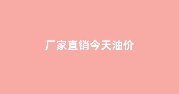 厂家直销今天油价_今日油品调价吗