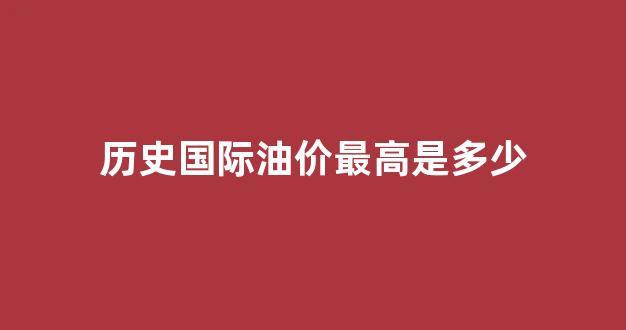 国际油价历史数据_历史国际油价最高是多少