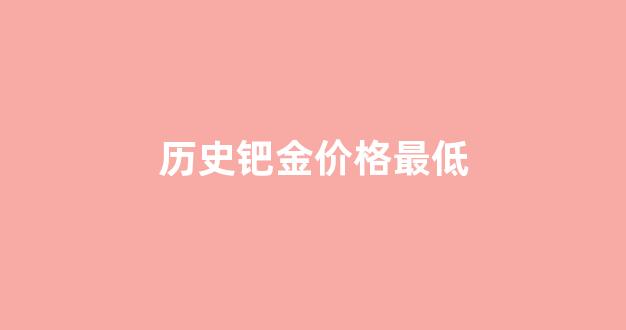 历史钯金价格最低_历史钯金价格走势图