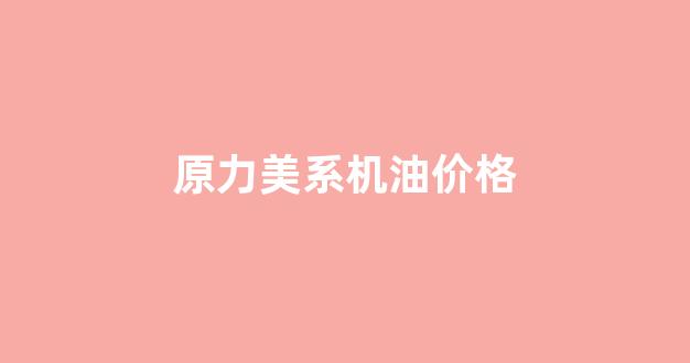 源力机油_原力美系机油价格