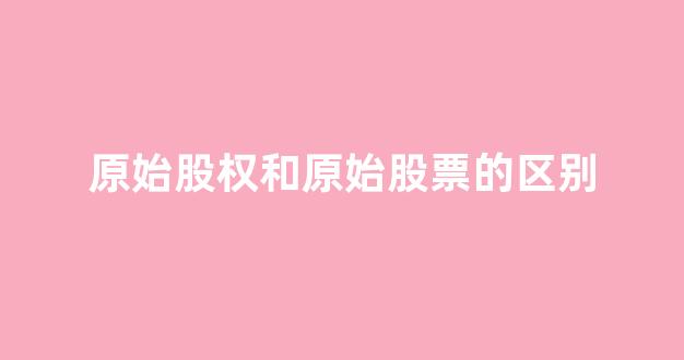 原始股权和原始股票的区别(原始股等于股权吗)_https://www.shshucaipeisong.com_上交所_第1张
