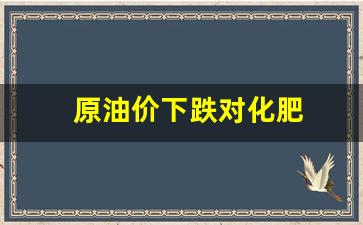 原油价下跌对化肥-原油价下跌对化肥影响大吗