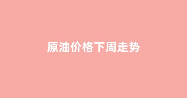 原油价格下周走势_原油价格走势预测