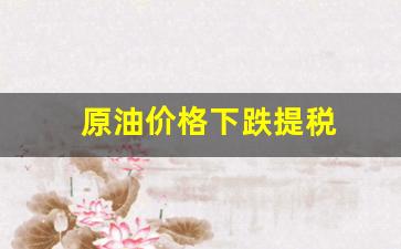 原油价格下跌提税-原油价格下跌提税怎么算