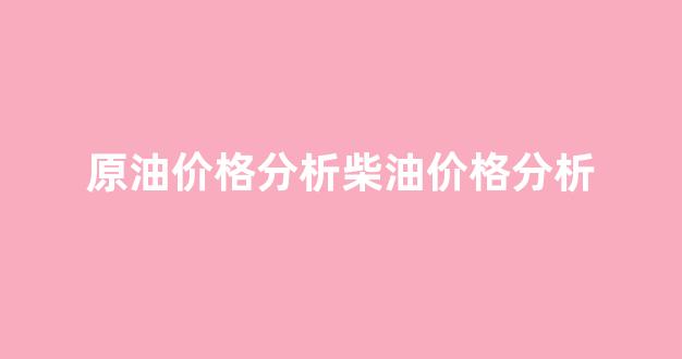 原油和柴油价格_原油价格分析柴油价格分析