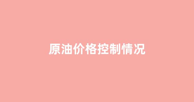 原油价格控制情况_原油价格控制情况如何