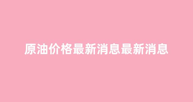 原油价格最新消息最新消息_原油价格最新消息实时走势图
