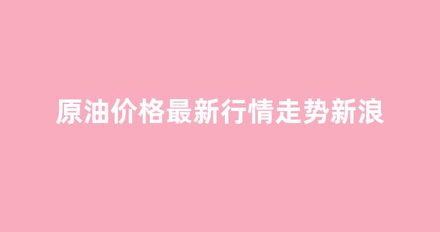 原油最新消息价格新浪_原油价格最新行情走势新浪