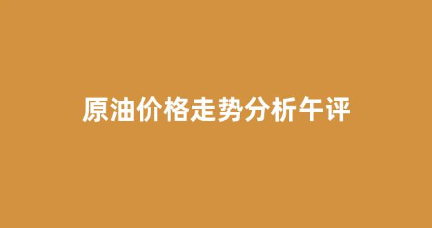 原油市场价格走势_原油价格走势分析午评