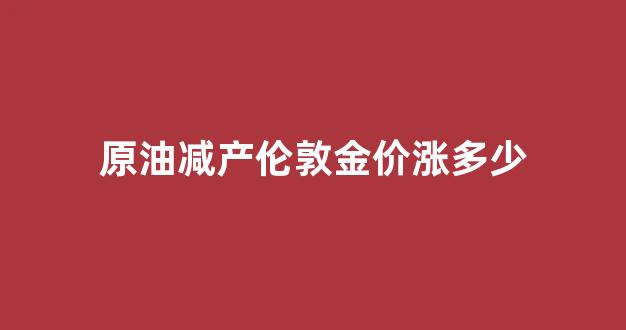 伦敦原油价格实时行情_原油减产伦敦金价涨多少