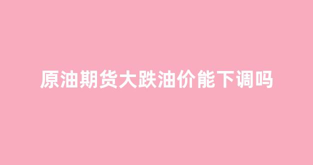 原油期货会跌到负数吗_原油期货大跌油价能下调吗