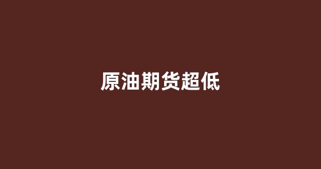 原油期货超低(原油期货app)_https://www.gfdzclz.com_深交所_第1张
