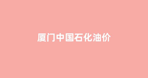 厦门中石化价格查询_厦门中国石化油价