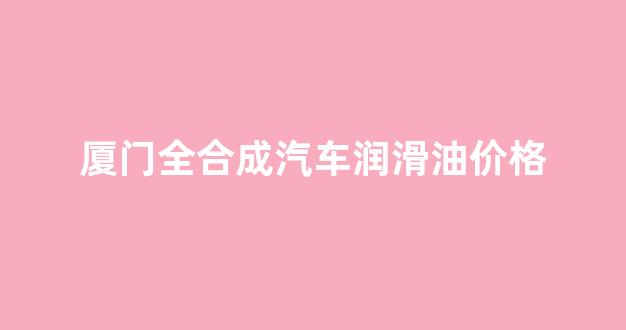 厦门全合成汽车润滑油价格_全合成润滑油是什么意思