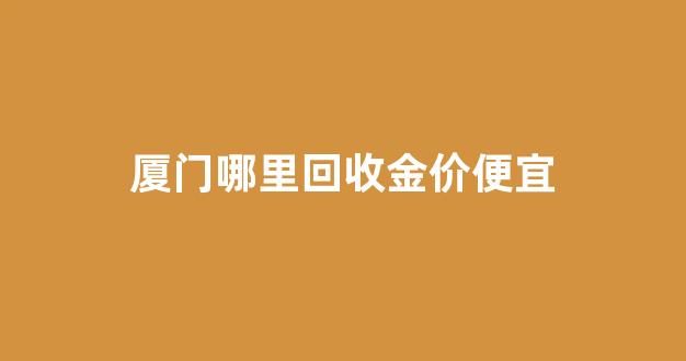 厦门哪里回收金价便宜_厦门金首饰回收