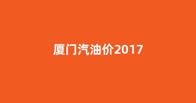 厦门汽油价2017_厦门汽油价格表