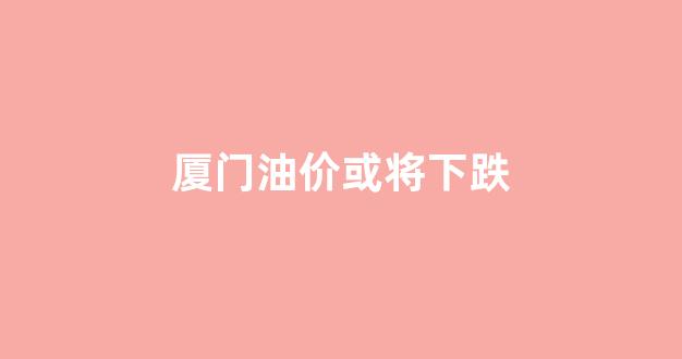 厦门油价多少钱一升_厦门油价或将下跌