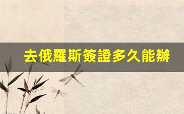 去俄羅斯簽證多久能辦下來(去俄羅斯工作簽證需要多久)