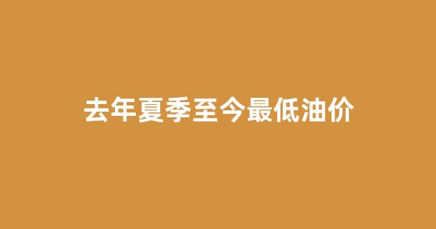 去年夏季至今最低油价_去年油价最低是多少