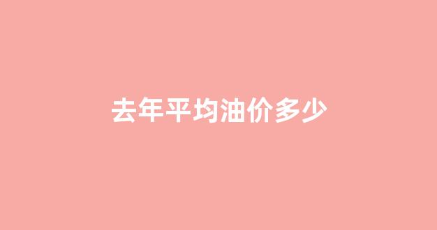 去年平均油价多少_去年油价多少钱