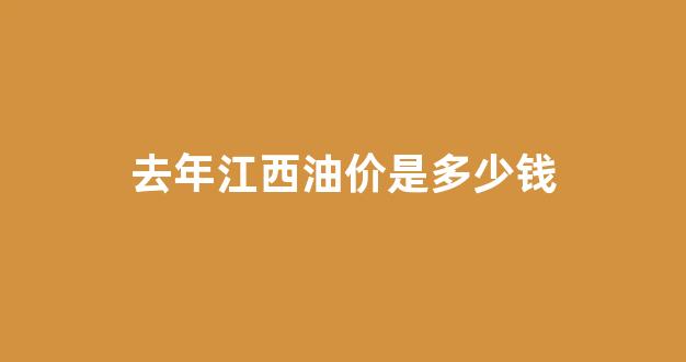 去年江西油价是多少钱_江西现在油价多少钱