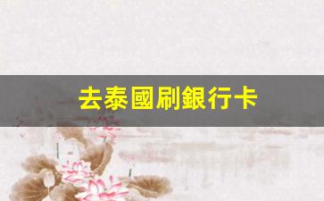 去泰國刷銀行卡(泰國刷銀聯(lián)卡)