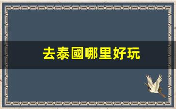 去泰國哪里好玩(去泰國旅游哪里最好玩)