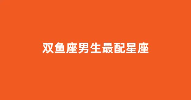 双鱼座男生最配星座(双鱼座男生最配星座排名)-第1张图片-穷追资讯