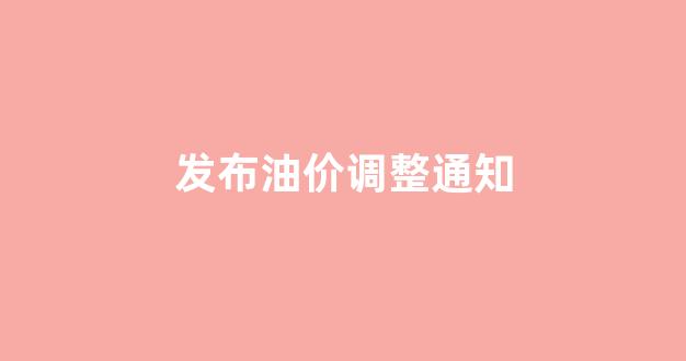 发布油价调整通知_发布油价调整通知最新