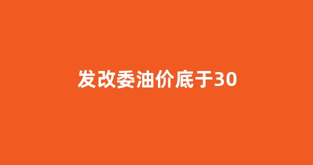发改委油价底于30_发改委油价2021
