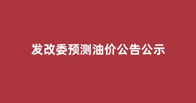 发改委预测油价公告公示_发改委预测油价公告公示名单
