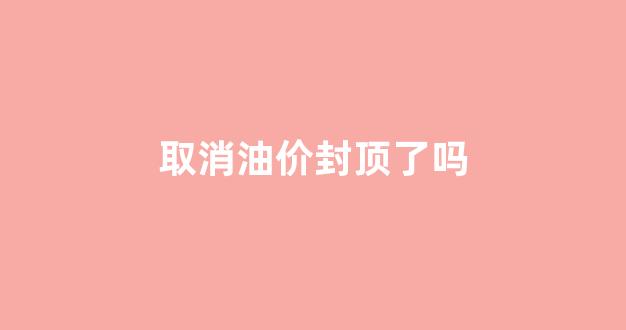 取消油价封顶了吗_取消油价封顶了吗现在