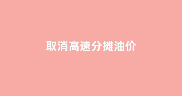 取消高速分摊油价_取消高速分摊油价是真的吗