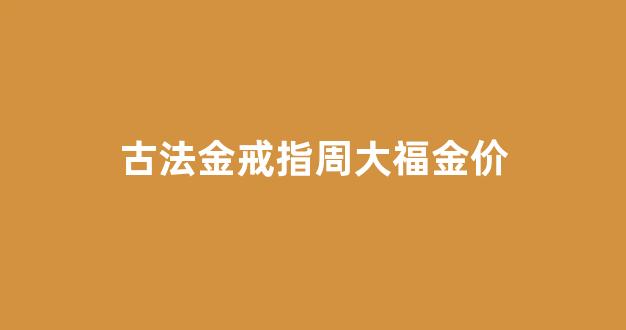 周大福古法金工费多少钱一克_古法金戒指周大福金价