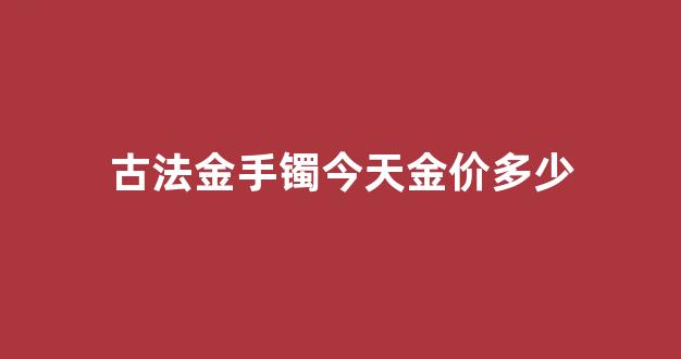 古法金手镯今天金价多少_古法金手镯多少钱一个
