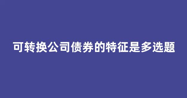 可转换公司债券的特征是多选题(可转换公司债券有哪些特点)_https://www.heiljjianzu.com_北交所_第1张