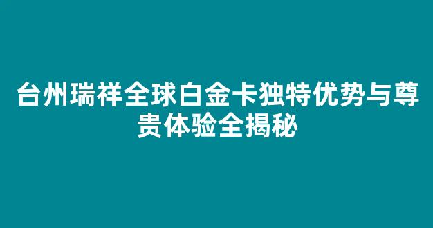 台州瑞祥全球白金卡独特优势与尊贵体验全揭秘