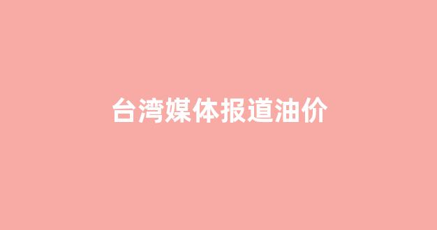 台北油价_台湾媒体报道油价