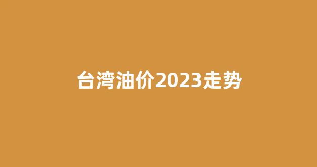 台湾92汽油价多少钱一升_台湾油价2023走势
