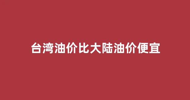 台湾油价比大陆油价便宜_台湾汽油价格