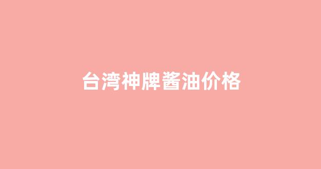 台湾酱油品牌_台湾神牌酱油价格