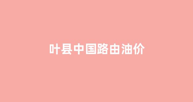 中国路油的油品怎么样_叶县中国路由油价