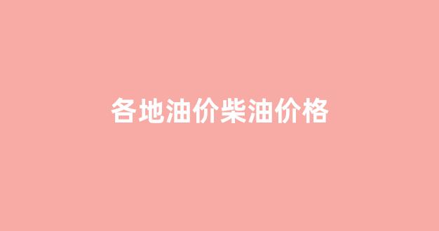 各地汽柴油价格表_各地油价柴油价格