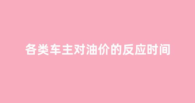 各类车主对油价的反应时间_各类车主对油价的反应时间一样吗