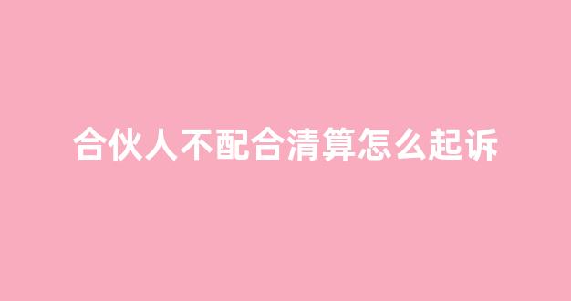 合伙人不配合清算怎么起诉(合伙人挪用公款怎么处理)_https://www.hhem8.com_上交所_第1张