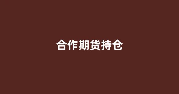 合作期货持仓(期货持仓合约到期怎么办)_https://www.fzdzcxj.com_科创板_第1张