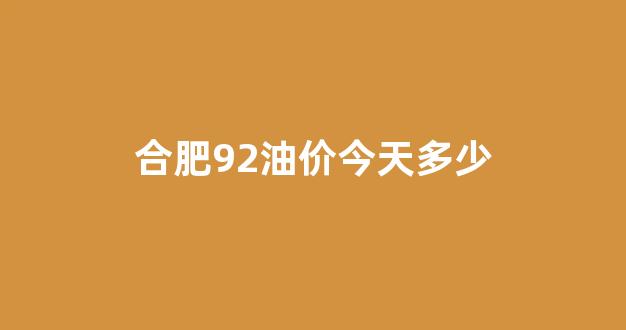 合肥92油价今天多少_合肥油价92号汽油 今天